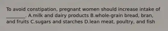 To avoid constipation, pregnant women should increase intake of ________. A.milk and dairy products B.whole-grain bread, bran, and fruits C.sugars and starches D.lean meat, poultry, and fish