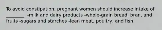 To avoid constipation, pregnant women should increase intake of ________. -milk and dairy products -whole-grain bread, bran, and fruits -sugars and starches -lean meat, poultry, and fish