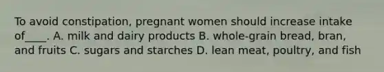 To avoid constipation, pregnant women should increase intake of____. A. milk and dairy products B. whole-grain bread, bran, and fruits C. sugars and starches D. lean meat, poultry, and fish