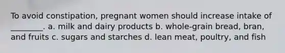 To avoid constipation, pregnant women should increase intake of ________. a. milk and dairy products b. whole-grain bread, bran, and fruits c. sugars and starches d. lean meat, poultry, and fish