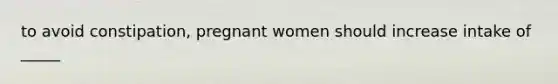 to avoid constipation, pregnant women should increase intake of _____