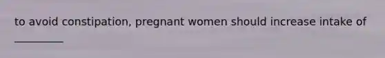 to avoid constipation, pregnant women should increase intake of _________