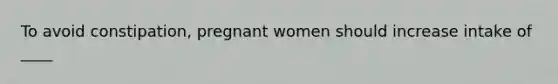 To avoid constipation, pregnant women should increase intake of ____