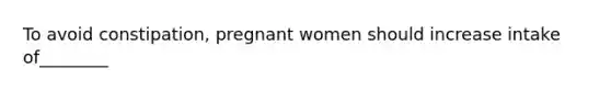 To avoid constipation, pregnant women should increase intake of________