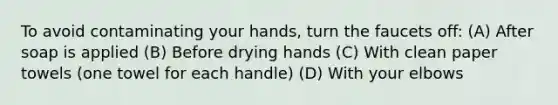 To avoid contaminating your hands, turn the faucets off: (A) After soap is applied (B) Before drying hands (C) With clean paper towels (one towel for each handle) (D) With your elbows