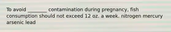 To avoid ________ contamination during pregnancy, fish consumption should not exceed 12 oz. a week. nitrogen mercury arsenic lead