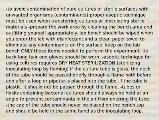 -to avoid contamination of pure cultures or sterile surfaces with unwanted organisms (contaminants) proper aseptic technique must be used when transferring cultures or inoculating sterile materials -prepare the work area by cleaning the bench area and outfitting yourself appropriately. lab bench should be wiped when you enter the lab with disinfectant and a clean paper towel to eliminate any contaminants on the surface. keep on the lab bench ONLY those items needed to perform the experiment. tie back long hair and gloves should be worn. -aseptic technique for using cultures requires DRY HEAT STERILIZATION (sterilizing inoculating loop by flaming) if the culture tube is glass, the neck of the tube should be passed briefly through a flame both before and after a loop or pipette is placed into the tube. if the tube is plastic, it should not be passed through the flame. -tubes or flasks containing bacterial cultures should always be held at an angle to prevent contaminants in the air from entering the tube. -the cap of the tube should never be placed on the bench top and should be held in the same hand as the inoculating loop.