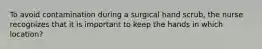 To avoid contamination during a surgical hand scrub, the nurse recognizes that it is important to keep the hands in which location?