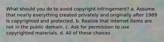 What should you do to avoid copyright infringement? a. Assume that nearly everything created privately and originally after 1989 is copyrighted and protected. b. Realize that Internet items are not in the public domain. c. Ask for permission to use copyrighted materials. d. All of these choices