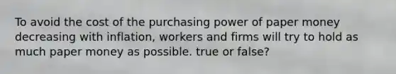 To avoid the cost of the purchasing power of paper money decreasing with​ inflation, workers and firms will try to hold as much paper money as possible. true or false?