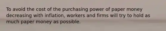 To avoid the cost of the purchasing power of paper money decreasing with​ inflation, workers and firms will try to hold as much paper money as possible.