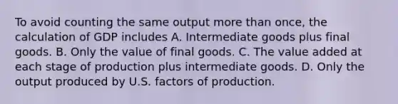 To avoid counting the same output more than once, the calculation of GDP includes A. Intermediate goods plus final goods. B. Only the value of final goods. C. The value added at each stage of production plus intermediate goods. D. Only the output produced by U.S. factors of production.