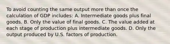 To avoid counting the same output <a href='https://www.questionai.com/knowledge/keWHlEPx42-more-than' class='anchor-knowledge'>more than</a> once the calculation of GDP includes: A. Intermediate goods plus final goods. B. Only the value of final goods. C. The value added at each stage of production plus intermediate goods. D. Only the output produced by U.S. factors of production.