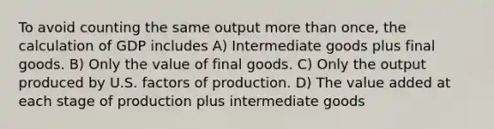 To avoid counting the same output more than once, the calculation of GDP includes A) Intermediate goods plus final goods. B) Only the value of final goods. C) Only the output produced by U.S. factors of production. D) The value added at each stage of production plus intermediate goods