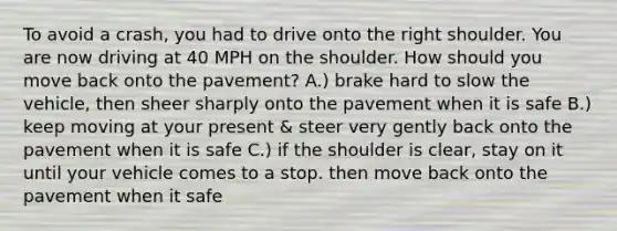 To avoid a crash, you had to drive onto the right shoulder. You are now driving at 40 MPH on the shoulder. How should you move back onto the pavement? A.) brake hard to slow the vehicle, then sheer sharply onto the pavement when it is safe B.) keep moving at your present & steer very gently back onto the pavement when it is safe C.) if the shoulder is clear, stay on it until your vehicle comes to a stop. then move back onto the pavement when it safe