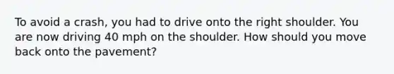 To avoid a crash, you had to drive onto the right shoulder. You are now driving 40 mph on the shoulder. How should you move back onto the pavement?