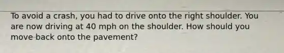 To avoid a crash, you had to drive onto the right shoulder. You are now driving at 40 mph on the shoulder. How should you move back onto the pavement?