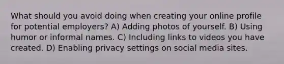 What should you avoid doing when creating your online profile for potential employers? A) Adding photos of yourself. B) Using humor or informal names. C) Including links to videos you have created. D) Enabling privacy settings on social media sites.