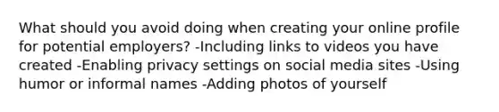 What should you avoid doing when creating your online profile for potential employers? -Including links to videos you have created -Enabling privacy settings on social media sites -Using humor or informal names -Adding photos of yourself