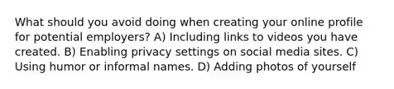 What should you avoid doing when creating your online profile for potential employers? A) Including links to videos you have created. B) Enabling privacy settings on social media sites. C) Using humor or informal names. D) Adding photos of yourself