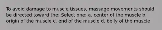 To avoid damage to muscle tissues, massage movements should be directed toward the: Select one: a. center of the muscle b. origin of the muscle c. end of the muscle d. belly of the muscle