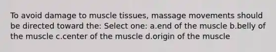 To avoid damage to muscle tissues, massage movements should be directed toward the: Select one: a.end of the muscle b.belly of the muscle c.center of the muscle d.origin of the muscle