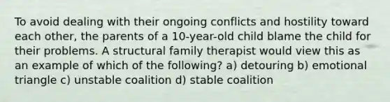 To avoid dealing with their ongoing conflicts and hostility toward each other, the parents of a 10-year-old child blame the child for their problems. A structural family therapist would view this as an example of which of the following? a) detouring b) emotional triangle c) unstable coalition d) stable coalition