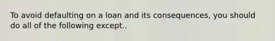 To avoid defaulting on a loan and its consequences, you should do all of the following except..