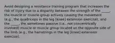 Avoid designing a resistance training program that increases the risk of injury due to a disparity between the strength of the _____, the muscle or muscle group actively causing the movement (e.g., the quadriceps in the leg [knee] extension exercise), and the _____, the sometimes passive (i.e., not concentrically involved) muscle or muscle group located on the opposite side of the limb (e.g., the hamstrings in the leg [knee] extension exercise).