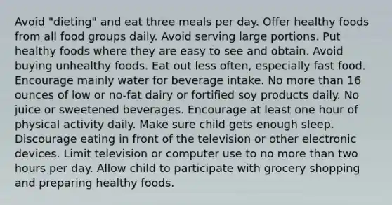 Avoid "dieting" and eat three meals per day. Offer healthy foods from all food groups daily. Avoid serving large portions. Put healthy foods where they are easy to see and obtain. Avoid buying unhealthy foods. Eat out less often, especially fast food. Encourage mainly water for beverage intake. No more than 16 ounces of low or no-fat dairy or fortified soy products daily. No juice or sweetened beverages. Encourage at least one hour of physical activity daily. Make sure child gets enough sleep. Discourage eating in front of the television or other electronic devices. Limit television or computer use to no more than two hours per day. Allow child to participate with grocery shopping and preparing healthy foods.