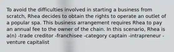 To avoid the difficulties involved in starting a business from scratch, Rhea decides to obtain the rights to operate an outlet of a popular spa. This business arrangement requires Rhea to pay an annual fee to the owner of the chain. In this scenario, Rhea is a(n) -trade creditor -franchisee -category captain -intrapreneur -venture capitalist