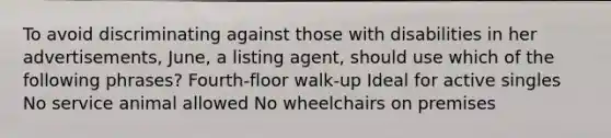 To avoid discriminating against those with disabilities in her advertisements, June, a listing agent, should use which of the following phrases? Fourth-floor walk-up Ideal for active singles No service animal allowed No wheelchairs on premises