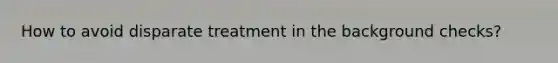 How to avoid disparate treatment in the background checks?
