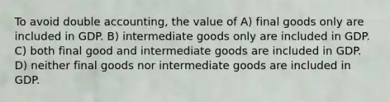 To avoid double accounting, the value of A) final goods only are included in GDP. B) intermediate goods only are included in GDP. C) both final good and intermediate goods are included in GDP. D) neither final goods nor intermediate goods are included in GDP.