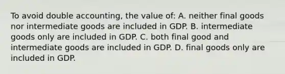 To avoid double accounting, the value of: A. neither final goods nor intermediate goods are included in GDP. B. intermediate goods only are included in GDP. C. both final good and intermediate goods are included in GDP. D. final goods only are included in GDP.