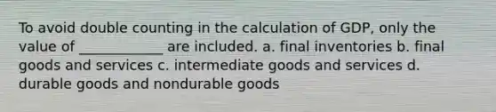 To avoid double counting in the calculation of GDP, only the value of ____________ are included. a. final inventories b. final goods and services c. intermediate goods and services d. durable goods and nondurable goods