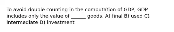 To avoid double counting in the computation of GDP, GDP includes only the value of ______ goods. A) final B) used C) intermediate D) investment