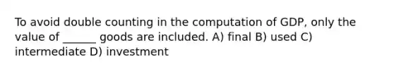 To avoid double counting in the computation of GDP, only the value of ______ goods are included. A) final B) used C) intermediate D) investment