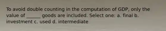 To avoid double counting in the computation of GDP, only the value of ______ goods are included. Select one: a. final b. investment c. used d. intermediate