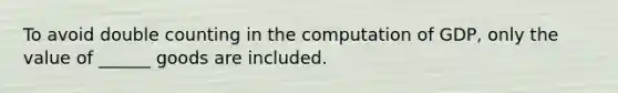 To avoid double counting in the computation of GDP, only the value of ______ goods are included.