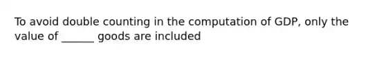 To avoid double counting in the computation of GDP, only the value of ______ goods are included