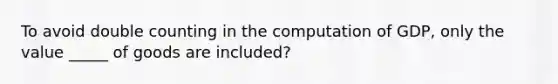 To avoid double counting in the computation of GDP, only the value _____ of goods are included?