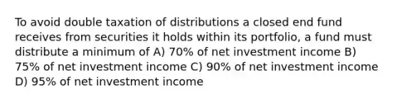 To avoid double taxation of distributions a closed end fund receives from securities it holds within its portfolio, a fund must distribute a minimum of A) 70% of net investment income B) 75% of net investment income C) 90% of net investment income D) 95% of net investment income