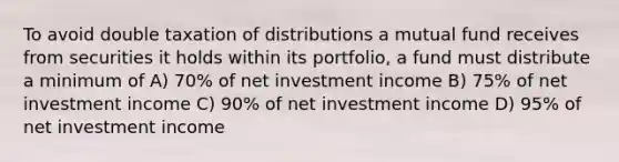 To avoid double taxation of distributions a mutual fund receives from securities it holds within its portfolio, a fund must distribute a minimum of A) 70% of net investment income B) 75% of net investment income C) 90% of net investment income D) 95% of net investment income