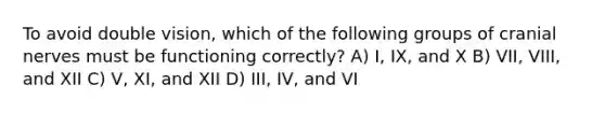 To avoid double vision, which of the following groups of cranial nerves must be functioning correctly? A) I, IX, and X B) VII, VIII, and XII C) V, XI, and XII D) III, IV, and VI