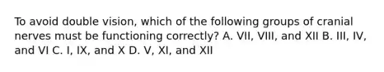 To avoid double vision, which of the following groups of cranial nerves must be functioning correctly? A. VII, VIII, and XII B. III, IV, and VI C. I, IX, and X D. V, XI, and XII