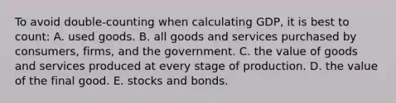 To avoid double-counting when calculating GDP, it is best to count: A. used goods. B. all goods and services purchased by consumers, firms, and the government. C. the value of goods and services produced at every stage of production. D. the value of the final good. E. stocks and bonds.