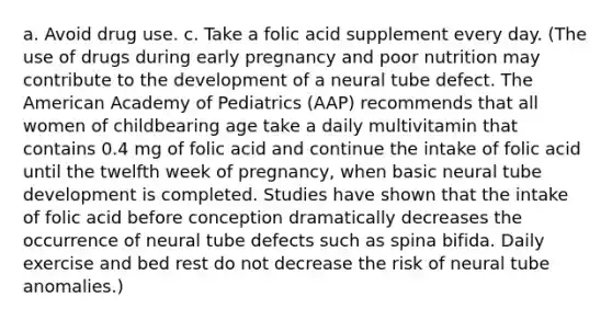 a. Avoid drug use. c. Take a folic acid supplement every day. (The use of drugs during early pregnancy and poor nutrition may contribute to the development of a neural tube defect. The American Academy of Pediatrics (AAP) recommends that all women of childbearing age take a daily multivitamin that contains 0.4 mg of folic acid and continue the intake of folic acid until the twelfth week of pregnancy, when basic neural tube development is completed. Studies have shown that the intake of folic acid before conception dramatically decreases the occurrence of neural tube defects such as spina bifida. Daily exercise and bed rest do not decrease the risk of neural tube anomalies.)