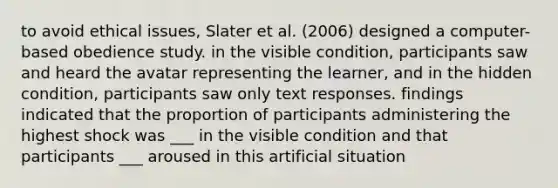 to avoid ethical issues, Slater et al. (2006) designed a computer-based obedience study. in the visible condition, participants saw and heard the avatar representing the learner, and in the hidden condition, participants saw only text responses. findings indicated that the proportion of participants administering the highest shock was ___ in the visible condition and that participants ___ aroused in this artificial situation