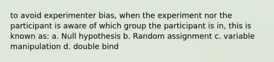 to avoid experimenter bias, when the experiment nor the participant is aware of which group the participant is in, this is known as: a. Null hypothesis b. Random assignment c. variable manipulation d. double bind